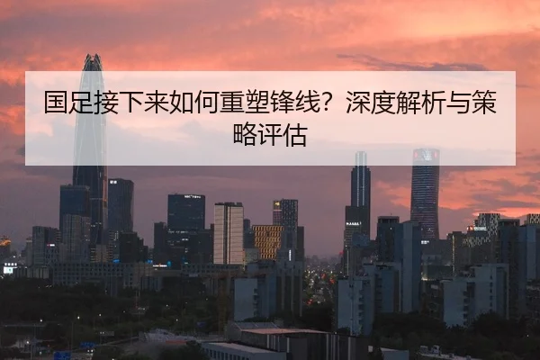 国足接下来如何重塑锋线？深度解析与策略评估