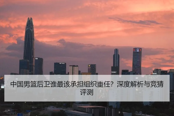 中国男篮后卫谁最该承担组织重任？深度解析与竞猜评测