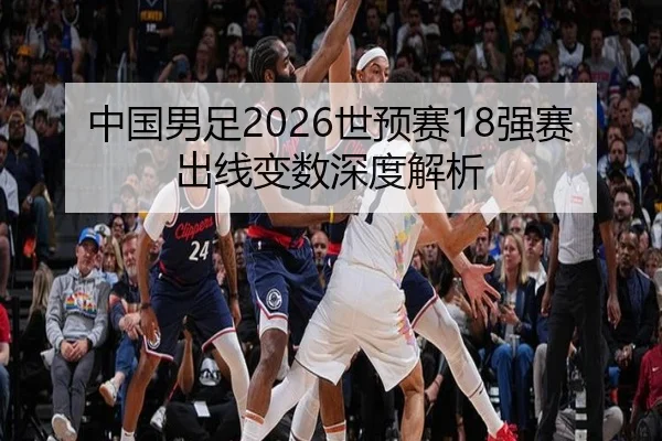 中国男足2026世预赛18强赛出线变数深度解析